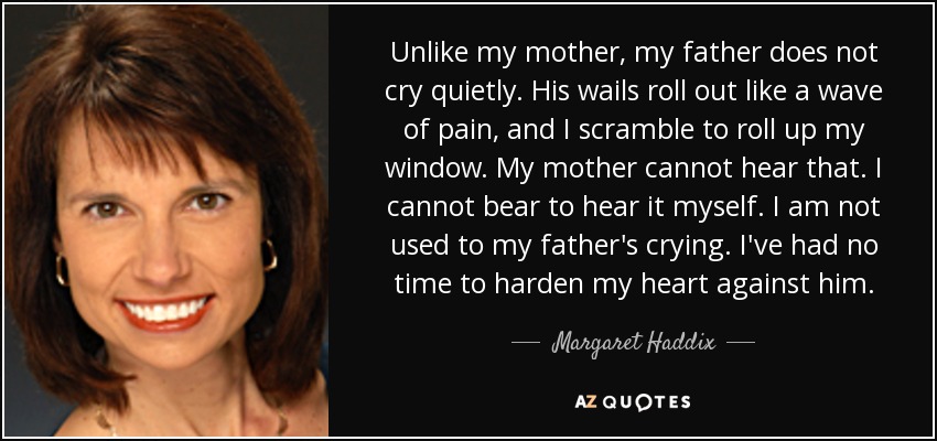 Unlike my mother, my father does not cry quietly. His wails roll out like a wave of pain, and I scramble to roll up my window. My mother cannot hear that. I cannot bear to hear it myself. I am not used to my father's crying. I've had no time to harden my heart against him. - Margaret Haddix