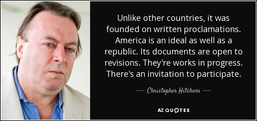 Unlike other countries, it was founded on written proclamations. America is an ideal as well as a republic. Its documents are open to revisions. They're works in progress. There's an invitation to participate. - Christopher Hitchens