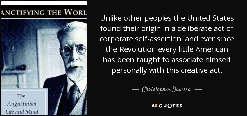 Unlike other peoples the United States found their origin in a deliberate act of corporate self-assertion, and ever since the Revolution every little American has been taught to associate himself personally with this creative act. - Christopher Dawson