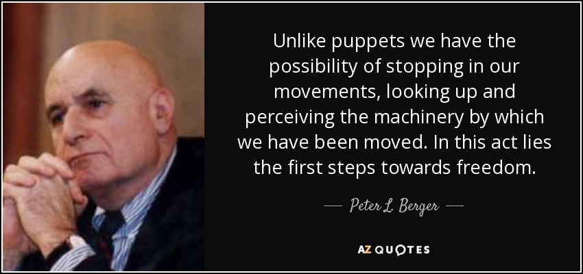 Unlike puppets we have the possibility of stopping in our movements, looking up and perceiving the machinery by which we have been moved. In this act lies the first steps towards freedom. - Peter L. Berger