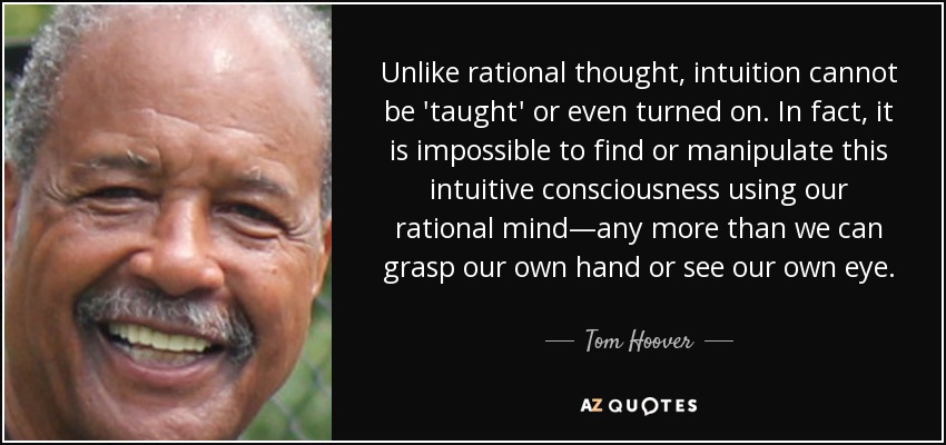 Unlike rational thought, intuition cannot be 'taught' or even turned on. In fact, it is impossible to find or manipulate this intuitive consciousness using our rational mind—any more than we can grasp our own hand or see our own eye. - Tom Hoover