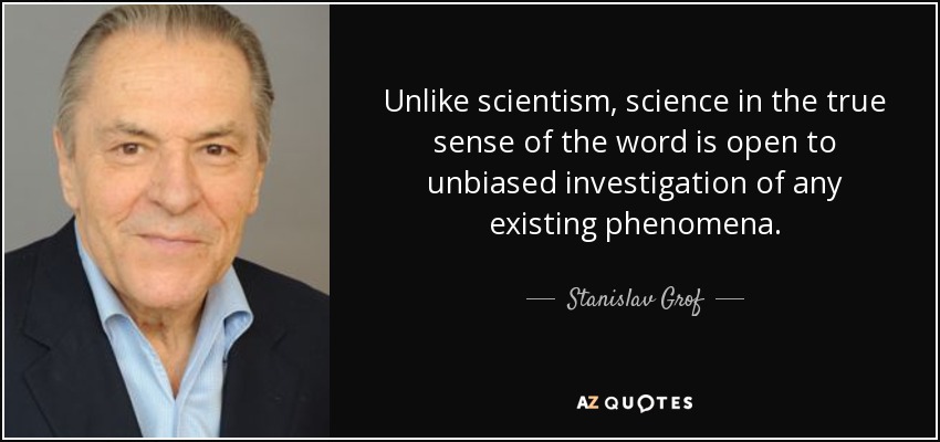 Unlike scientism, science in the true sense of the word is open to unbiased investigation of any existing phenomena. - Stanislav Grof