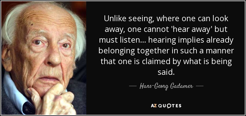 Unlike seeing, where one can look away, one cannot 'hear away' but must listen ... hearing implies already belonging together in such a manner that one is claimed by what is being said. - Hans-Georg Gadamer