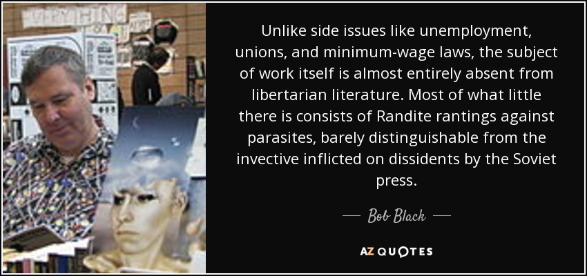 Unlike side issues like unemployment, unions, and minimum-wage laws, the subject of work itself is almost entirely absent from libertarian literature. Most of what little there is consists of Randite rantings against parasites, barely distinguishable from the invective inflicted on dissidents by the Soviet press. - Bob Black
