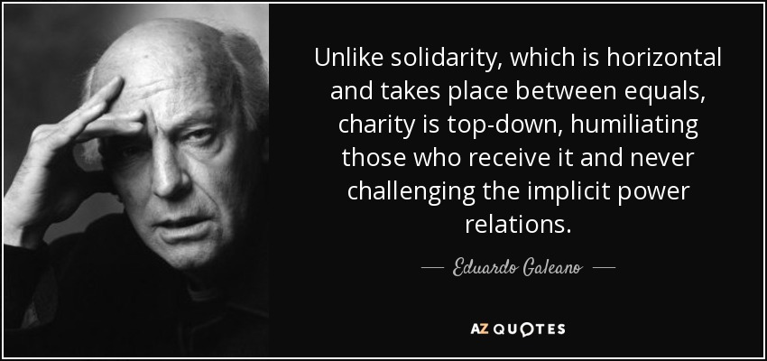Unlike solidarity, which is horizontal and takes place between equals, charity is top-down, humiliating those who receive it and never challenging the implicit power relations. - Eduardo Galeano