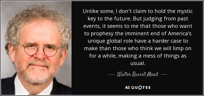 Unlike some, I don't claim to hold the mystic key to the future. But judging from past events, it seems to me that those who want to prophesy the imminent end of America's unique global role have a harder case to make than those who think we will limp on for a while, making a mess of things as usual. - Walter Russell Mead
