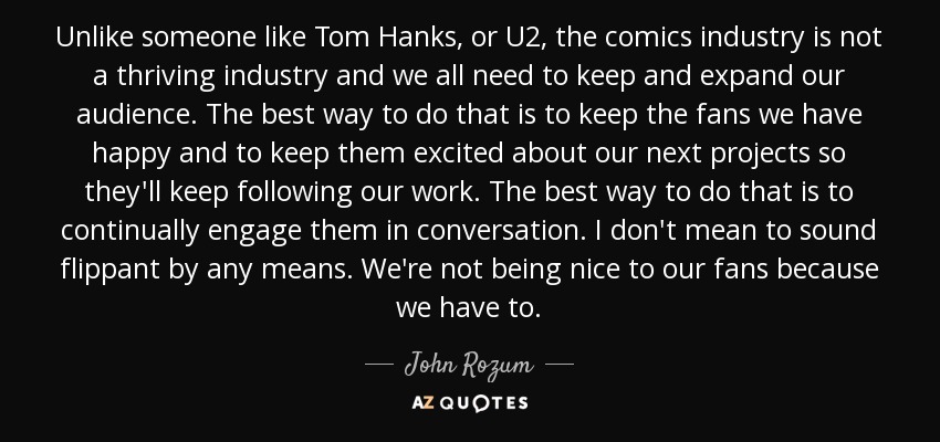 Unlike someone like Tom Hanks, or U2, the comics industry is not a thriving industry and we all need to keep and expand our audience. The best way to do that is to keep the fans we have happy and to keep them excited about our next projects so they'll keep following our work. The best way to do that is to continually engage them in conversation. I don't mean to sound flippant by any means. We're not being nice to our fans because we have to. - John Rozum