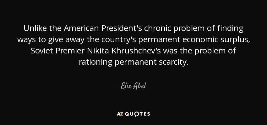 Unlike the American President's chronic problem of finding ways to give away the country's permanent economic surplus, Soviet Premier Nikita Khrushchev's was the problem of rationing permanent scarcity. - Elie Abel