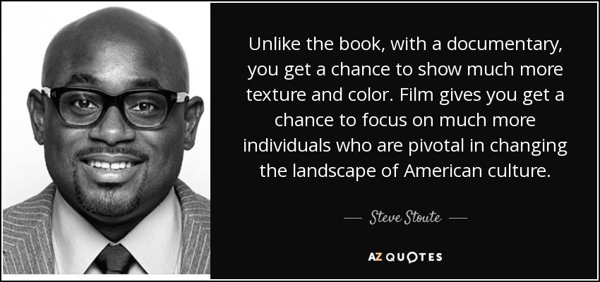 Unlike the book, with a documentary, you get a chance to show much more texture and color. Film gives you get a chance to focus on much more individuals who are pivotal in changing the landscape of American culture. - Steve Stoute