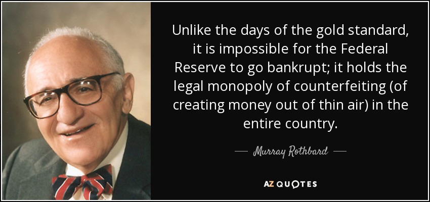Unlike the days of the gold standard, it is impossible for the Federal Reserve to go bankrupt; it holds the legal monopoly of counterfeiting (of creating money out of thin air) in the entire country. - Murray Rothbard