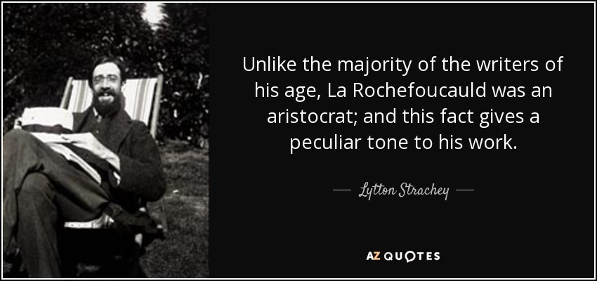 Unlike the majority of the writers of his age, La Rochefoucauld was an aristocrat; and this fact gives a peculiar tone to his work. - Lytton Strachey
