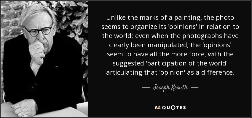 Unlike the marks of a painting, the photo seems to organize its 'opinions' in relation to the world; even when the photographs have clearly been manipulated, the 'opinions' seem to have all the more force, with the suggested 'participation of the world' articulating that 'opinion' as a difference. - Joseph Kosuth
