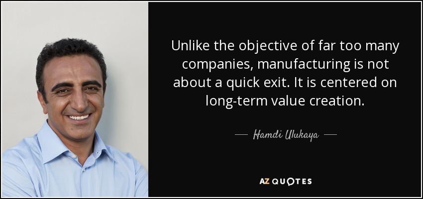 Unlike the objective of far too many companies, manufacturing is not about a quick exit. It is centered on long-term value creation. - Hamdi Ulukaya