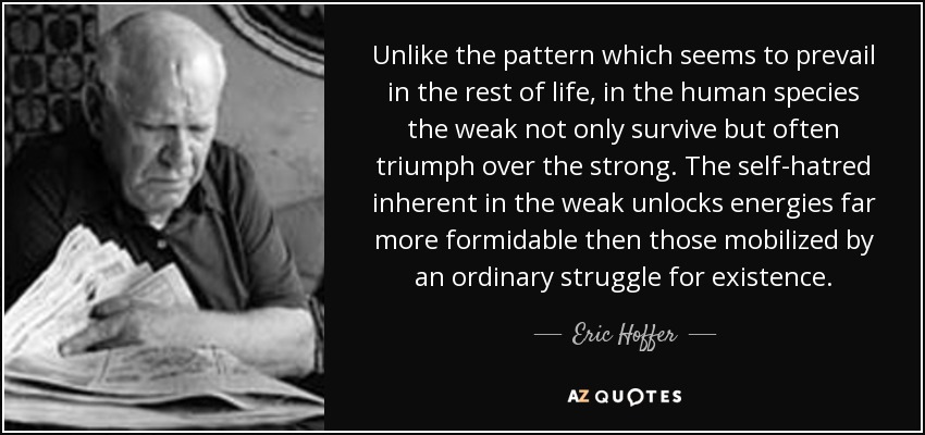 Unlike the pattern which seems to prevail in the rest of life, in the human species the weak not only survive but often triumph over the strong. The self-hatred inherent in the weak unlocks energies far more formidable then those mobilized by an ordinary struggle for existence. - Eric Hoffer