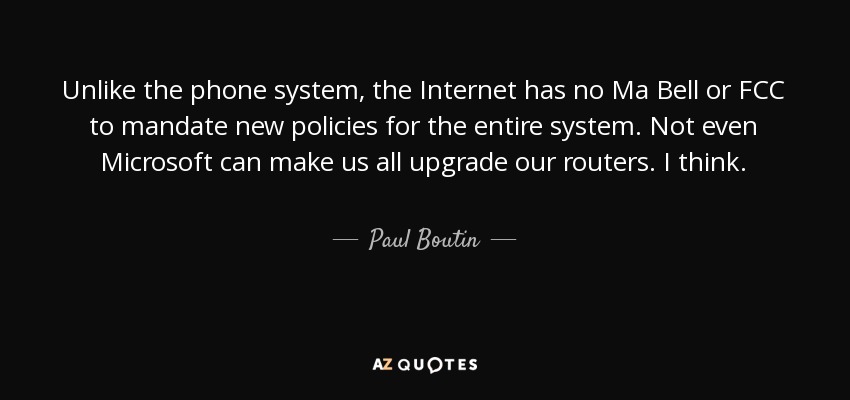 Unlike the phone system, the Internet has no Ma Bell or FCC to mandate new policies for the entire system. Not even Microsoft can make us all upgrade our routers. I think. - Paul Boutin