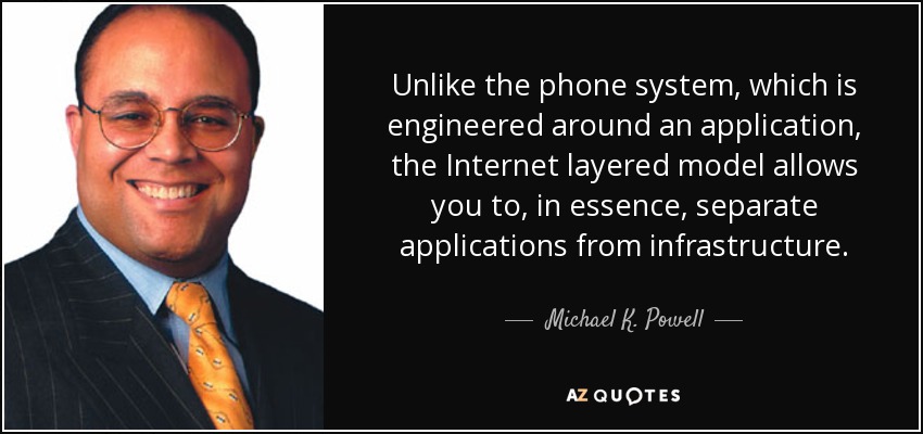 Unlike the phone system, which is engineered around an application, the Internet layered model allows you to, in essence, separate applications from infrastructure. - Michael K. Powell