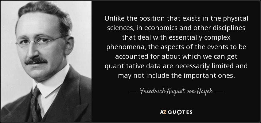 Unlike the position that exists in the physical sciences, in economics and other disciplines that deal with essentially complex phenomena, the aspects of the events to be accounted for about which we can get quantitative data are necessarily limited and may not include the important ones. - Friedrich August von Hayek
