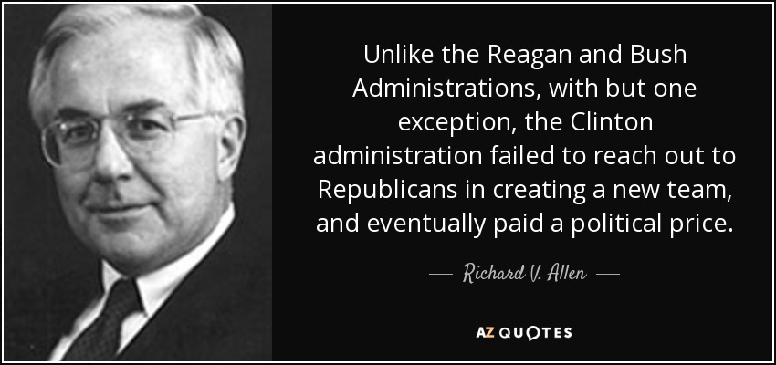 Unlike the Reagan and Bush Administrations, with but one exception, the Clinton administration failed to reach out to Republicans in creating a new team, and eventually paid a political price. - Richard V. Allen