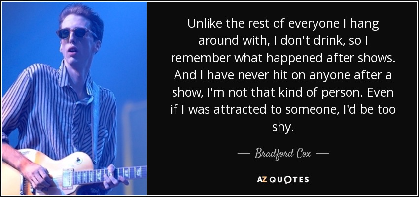 Unlike the rest of everyone I hang around with, I don't drink, so I remember what happened after shows. And I have never hit on anyone after a show, I'm not that kind of person. Even if I was attracted to someone, I'd be too shy. - Bradford Cox