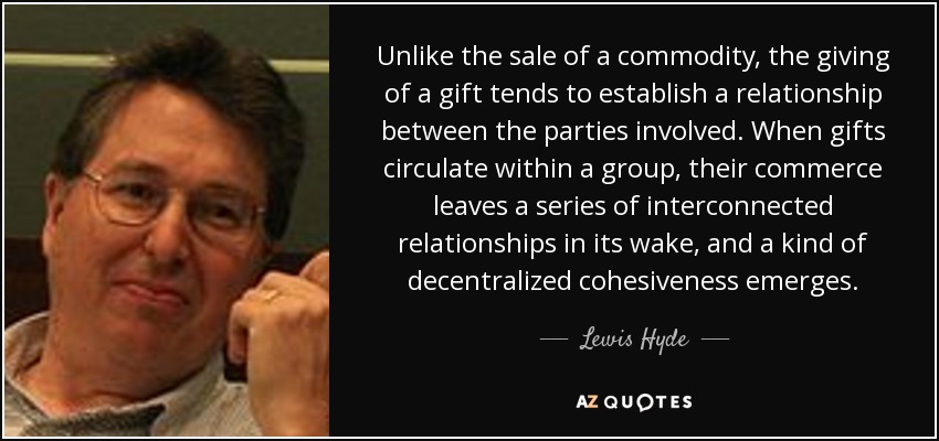 Unlike the sale of a commodity, the giving of a gift tends to establish a relationship between the parties involved. When gifts circulate within a group, their commerce leaves a series of interconnected relationships in its wake, and a kind of decentralized cohesiveness emerges. - Lewis Hyde