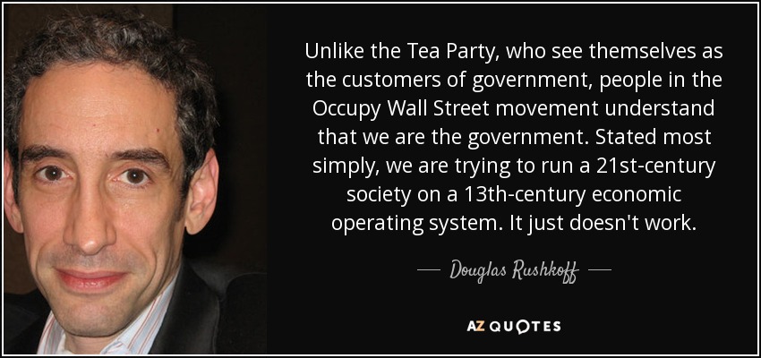 Unlike the Tea Party, who see themselves as the customers of government, people in the Occupy Wall Street movement understand that we are the government. Stated most simply, we are trying to run a 21st-century society on a 13th-century economic operating system. It just doesn't work. - Douglas Rushkoff