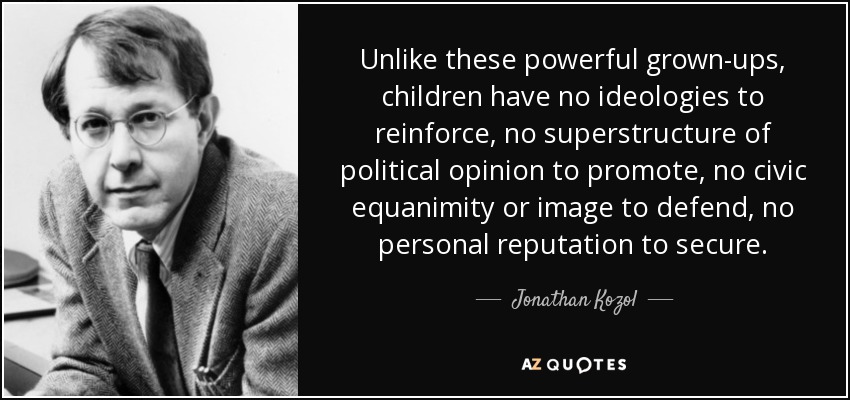 Unlike these powerful grown-ups, children have no ideologies to reinforce, no superstructure of political opinion to promote, no civic equanimity or image to defend, no personal reputation to secure. - Jonathan Kozol