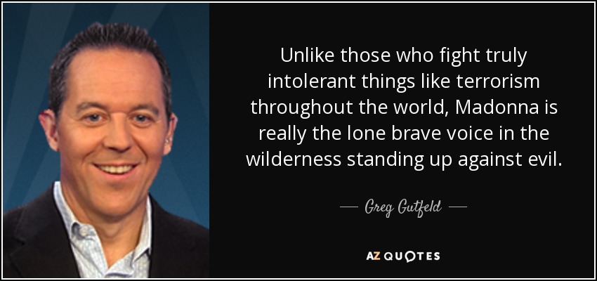 Unlike those who fight truly intolerant things like terrorism throughout the world, Madonna is really the lone brave voice in the wilderness standing up against evil. - Greg Gutfeld