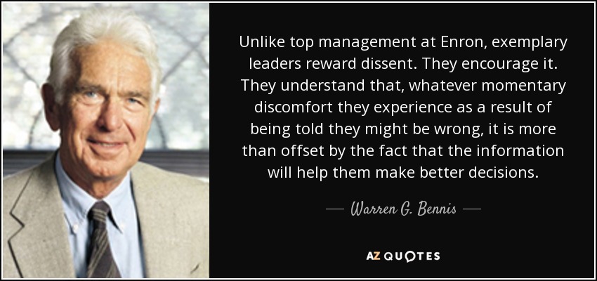 Unlike top management at Enron, exemplary leaders reward dissent. They encourage it. They understand that, whatever momentary discomfort they experience as a result of being told they might be wrong, it is more than offset by the fact that the information will help them make better decisions. - Warren G. Bennis