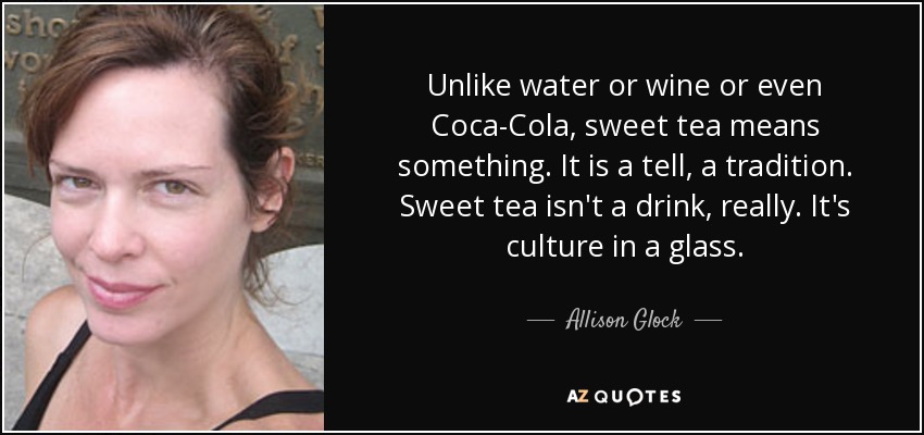 Unlike water or wine or even Coca-Cola, sweet tea means something. It is a tell, a tradition. Sweet tea isn't a drink, really. It's culture in a glass. - Allison Glock