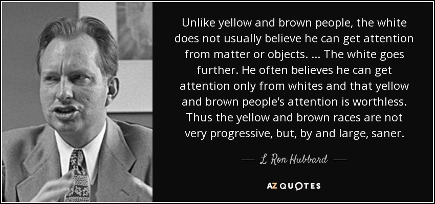 Unlike yellow and brown people, the white does not usually believe he can get attention from matter or objects. ... The white goes further. He often believes he can get attention only from whites and that yellow and brown people's attention is worthless. Thus the yellow and brown races are not very progressive, but, by and large, saner. - L. Ron Hubbard