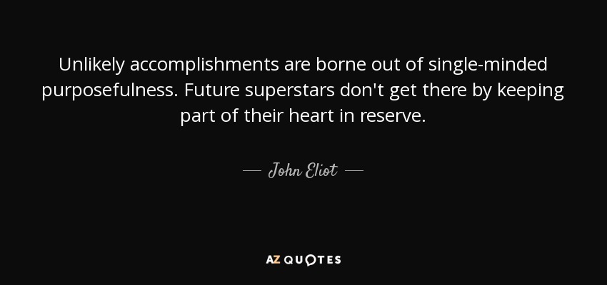 Unlikely accomplishments are borne out of single-minded purposefulness. Future superstars don't get there by keeping part of their heart in reserve. - John Eliot