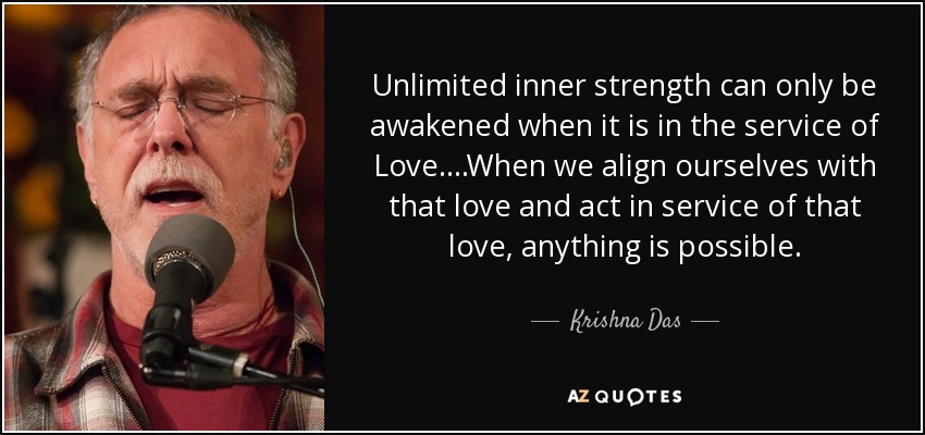 Unlimited inner strength can only be awakened when it is in the service of Love....When we align ourselves with that love and act in service of that love, anything is possible. - Krishna Das