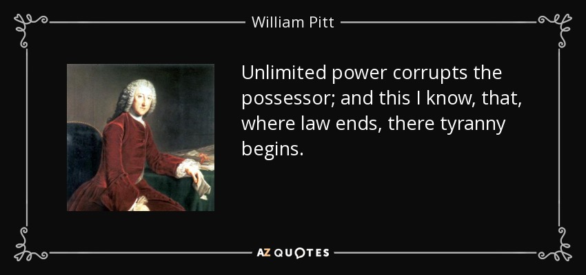 Unlimited power corrupts the possessor; and this I know, that, where law ends, there tyranny begins. - William Pitt, 1st Earl of Chatham