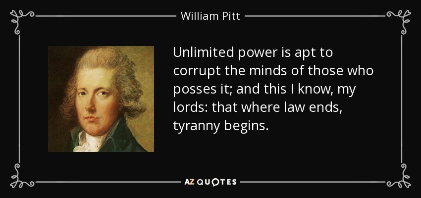 Unlimited power is apt to corrupt the minds of those who posses it; and this I know, my lords: that where law ends, tyranny begins. - William Pitt