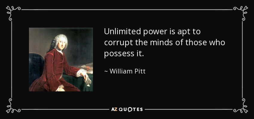 Unlimited power is apt to corrupt the minds of those who possess it. - William Pitt, 1st Earl of Chatham