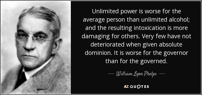 Unlimited power is worse for the average person than unlimited alcohol; and the resulting intoxication is more damaging for others. Very few have not deteriorated when given absolute dominion. It is worse for the governor than for the governed. - William Lyon Phelps