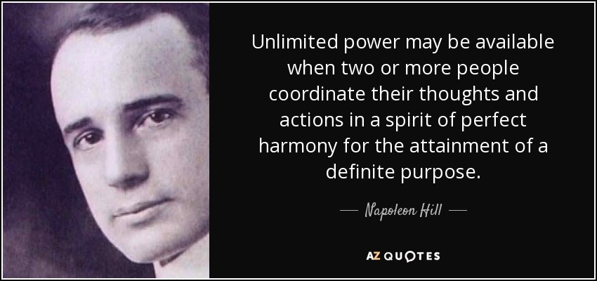 Unlimited power may be available when two or more people coordinate their thoughts and actions in a spirit of perfect harmony for the attainment of a definite purpose. - Napoleon Hill