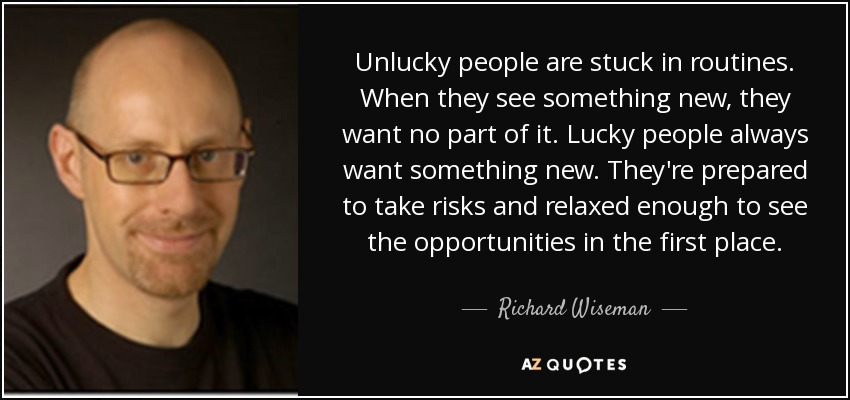 Unlucky people are stuck in routines. When they see something new, they want no part of it. Lucky people always want something new. They're prepared to take risks and relaxed enough to see the opportunities in the first place. - Richard Wiseman
