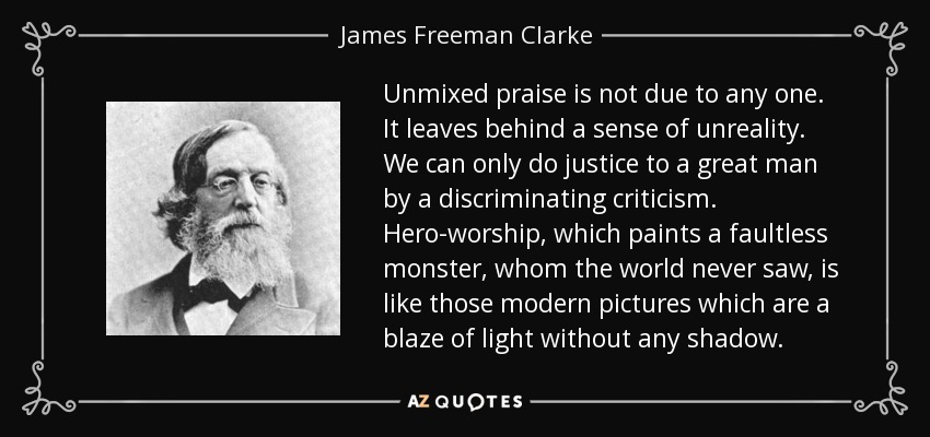 Unmixed praise is not due to any one. It leaves behind a sense of unreality. We can only do justice to a great man by a discriminating criticism. Hero-worship, which paints a faultless monster, whom the world never saw, is like those modern pictures which are a blaze of light without any shadow. - James Freeman Clarke