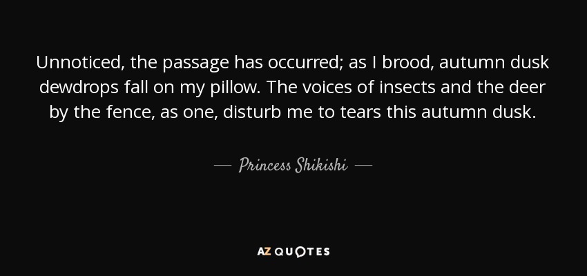 Unnoticed, the passage has occurred; as I brood, autumn dusk dewdrops fall on my pillow. The voices of insects and the deer by the fence, as one, disturb me to tears this autumn dusk. - Princess Shikishi