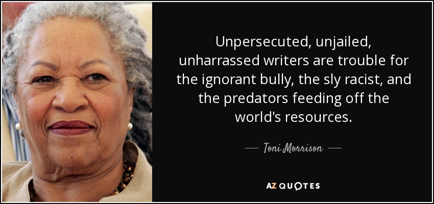 Unpersecuted, unjailed, unharrassed writers are trouble for the ignorant bully, the sly racist, and the predators feeding off the world's resources. - Toni Morrison