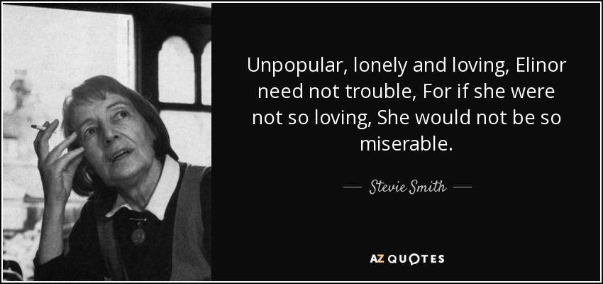 Unpopular, lonely and loving, Elinor need not trouble, For if she were not so loving, She would not be so miserable. - Stevie Smith