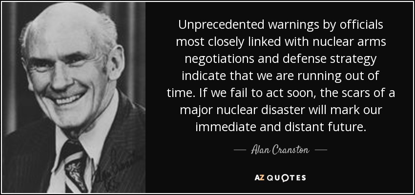 Unprecedented warnings by officials most closely linked with nuclear arms negotiations and defense strategy indicate that we are running out of time. If we fail to act soon, the scars of a major nuclear disaster will mark our immediate and distant future. - Alan Cranston