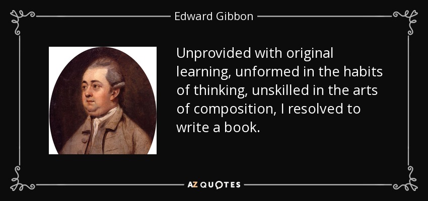 Unprovided with original learning, unformed in the habits of thinking, unskilled in the arts of composition, I resolved to write a book. - Edward Gibbon