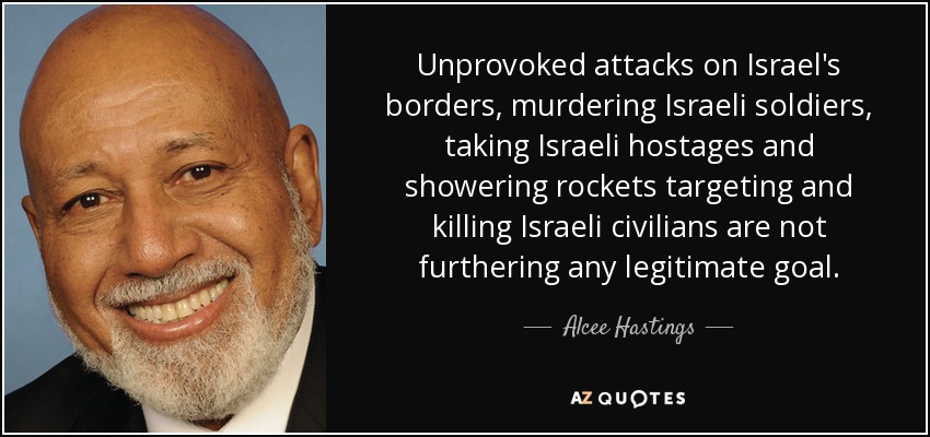 Unprovoked attacks on Israel's borders, murdering Israeli soldiers, taking Israeli hostages and showering rockets targeting and killing Israeli civilians are not furthering any legitimate goal. - Alcee Hastings