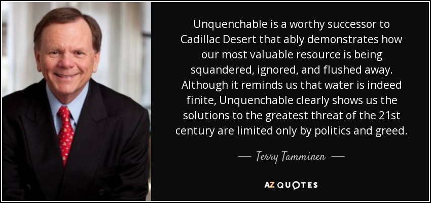 Unquenchable is a worthy successor to Cadillac Desert that ably demonstrates how our most valuable resource is being squandered, ignored, and flushed away. Although it reminds us that water is indeed finite, Unquenchable clearly shows us the solutions to the greatest threat of the 21st century are limited only by politics and greed. - Terry Tamminen