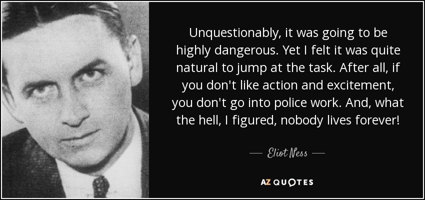 Unquestionably, it was going to be highly dangerous. Yet I felt it was quite natural to jump at the task. After all, if you don't like action and excitement, you don't go into police work. And, what the hell, I figured, nobody lives forever! - Eliot Ness