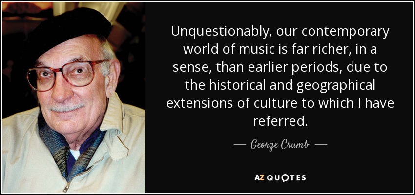 Unquestionably, our contemporary world of music is far richer, in a sense, than earlier periods, due to the historical and geographical extensions of culture to which I have referred. - George Crumb