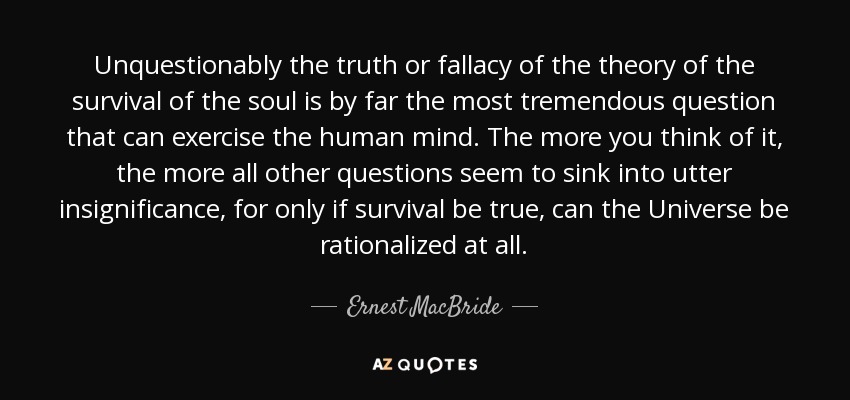 Unquestionably the truth or fallacy of the theory of the survival of the soul is by far the most tremendous question that can exercise the human mind. The more you think of it, the more all other questions seem to sink into utter insignificance, for only if survival be true, can the Universe be rationalized at all. - Ernest MacBride