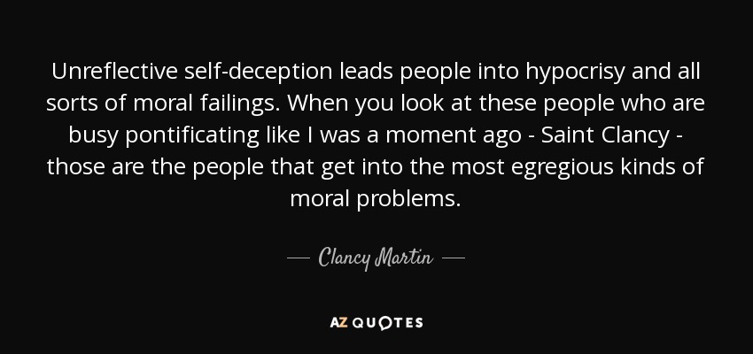 Unreflective self-deception leads people into hypocrisy and all sorts of moral failings. When you look at these people who are busy pontificating like I was a moment ago - Saint Clancy - those are the people that get into the most egregious kinds of moral problems. - Clancy Martin